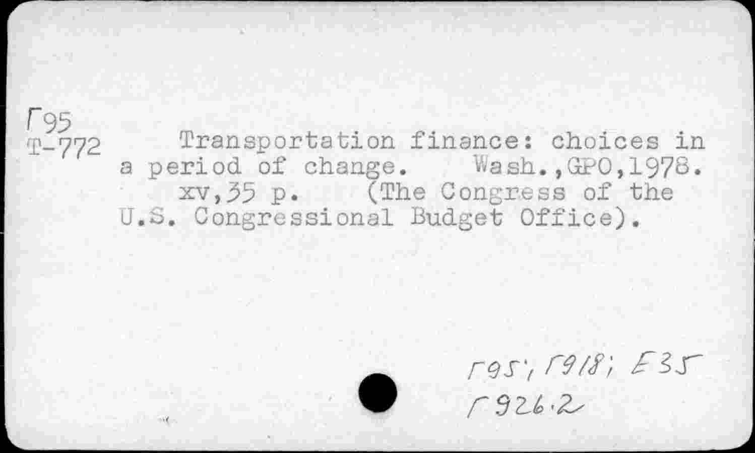 ﻿r 95
T-772
Transportation finance: choices in a period of change. Wash.,GPO,1978« xv,55 p. (The Congress of the U.S. Congressional Budget Office).
rQS',rW
A .9^^